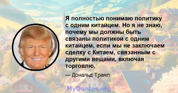 Я полностью понимаю политику с одним китайцем. Но я не знаю, почему мы должны быть связаны политикой с одним китайцем, если мы не заключаем сделку с Китаем, связанным с другими вещами, включая торговлю.