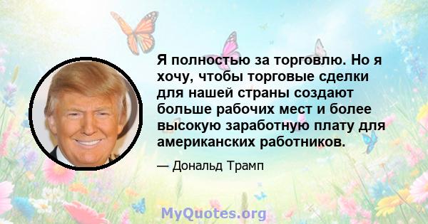 Я полностью за торговлю. Но я хочу, чтобы торговые сделки для нашей страны создают больше рабочих мест и более высокую заработную плату для американских работников.