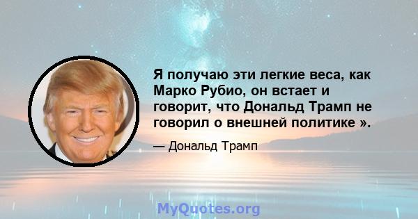 Я получаю эти легкие веса, как Марко Рубио, он встает и говорит, что Дональд Трамп не говорил о внешней политике ».