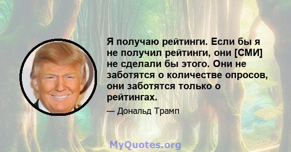 Я получаю рейтинги. Если бы я не получил рейтинги, они [СМИ] не сделали бы этого. Они не заботятся о количестве опросов, они заботятся только о рейтингах.