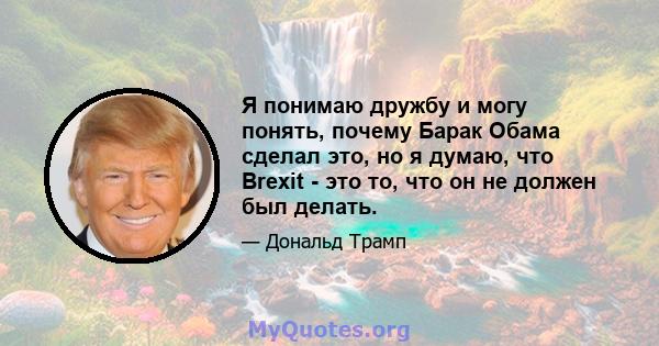 Я понимаю дружбу и могу понять, почему Барак Обама сделал это, но я думаю, что Brexit - это то, что он не должен был делать.