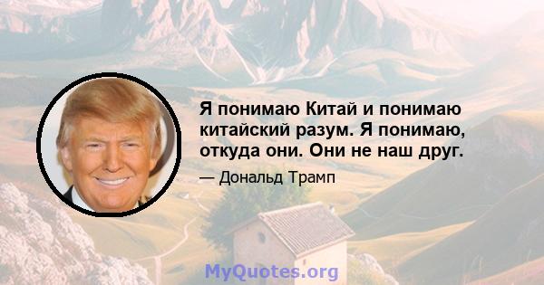 Я понимаю Китай и понимаю китайский разум. Я понимаю, откуда они. Они не наш друг.