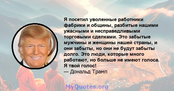 Я посетил уволенные работники фабрики и общины, разбитые нашими ужасными и несправедливыми торговыми сделками. Это забытые мужчины и женщины нашей страны, и они забыты, но они не будут забыты долго. Это люди, которые