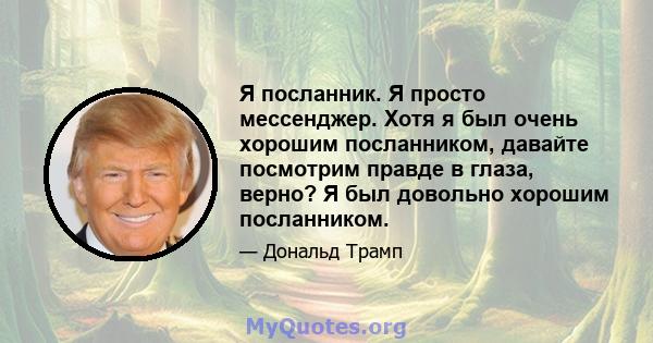 Я посланник. Я просто мессенджер. Хотя я был очень хорошим посланником, давайте посмотрим правде в глаза, верно? Я был довольно хорошим посланником.