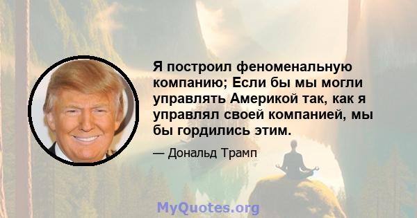 Я построил феноменальную компанию; Если бы мы могли управлять Америкой так, как я управлял своей компанией, мы бы гордились этим.