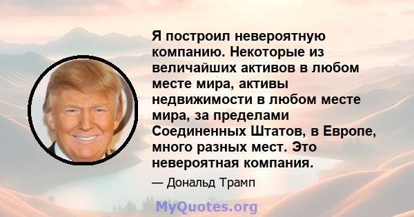 Я построил невероятную компанию. Некоторые из величайших активов в любом месте мира, активы недвижимости в любом месте мира, за пределами Соединенных Штатов, в Европе, много разных мест. Это невероятная компания.