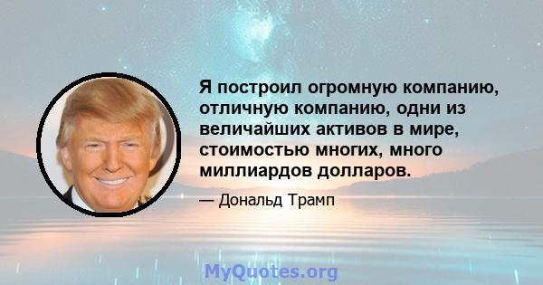 Я построил огромную компанию, отличную компанию, одни из величайших активов в мире, стоимостью многих, много миллиардов долларов.