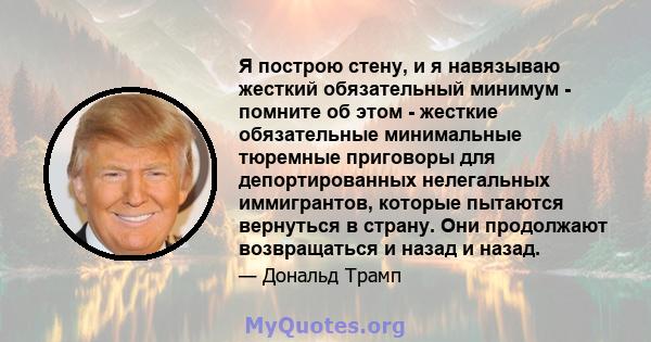 Я построю стену, и я навязываю жесткий обязательный минимум - помните об этом - жесткие обязательные минимальные тюремные приговоры для депортированных нелегальных иммигрантов, которые пытаются вернуться в страну. Они