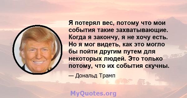 Я потерял вес, потому что мои события такие захватывающие. Когда я закончу, я не хочу есть. Но я мог видеть, как это могло бы пойти другим путем для некоторых людей. Это только потому, что их события скучны.