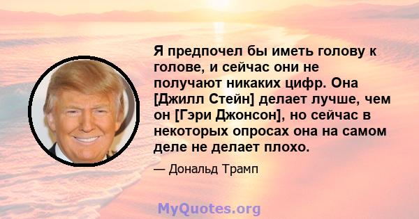 Я предпочел бы иметь голову к голове, и сейчас они не получают никаких цифр. Она [Джилл Стейн] делает лучше, чем он [Гэри Джонсон], но сейчас в некоторых опросах она на самом деле не делает плохо.