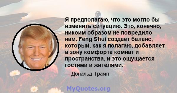 Я предполагаю, что это могло бы изменить ситуацию. Это, конечно, никоим образом не повредило нам. Feng Shui создает баланс, который, как я полагаю, добавляет в зону комфорта комнат и пространства, и это ощущается