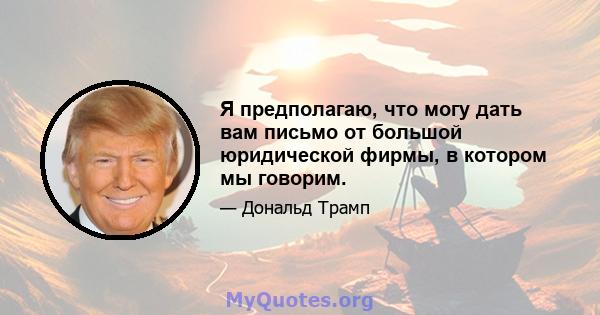 Я предполагаю, что могу дать вам письмо от большой юридической фирмы, в котором мы говорим.