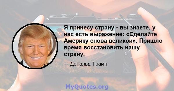 Я принесу страну - вы знаете, у нас есть выражение: «Сделайте Америку снова великой». Пришло время восстановить нашу страну.