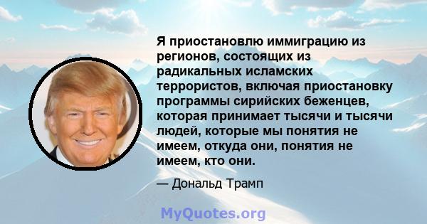 Я приостановлю иммиграцию из регионов, состоящих из радикальных исламских террористов, включая приостановку программы сирийских беженцев, которая принимает тысячи и тысячи людей, которые мы понятия не имеем, откуда они, 