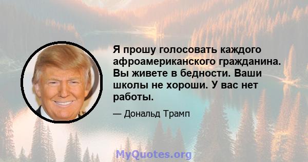 Я прошу голосовать каждого афроамериканского гражданина. Вы живете в бедности. Ваши школы не хороши. У вас нет работы.