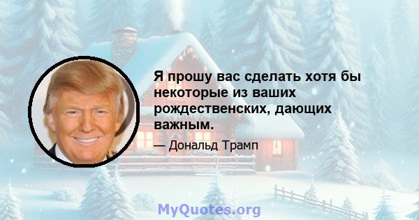 Я прошу вас сделать хотя бы некоторые из ваших рождественских, дающих важным.