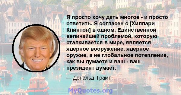 Я просто хочу дать многое - и просто ответить. Я согласен с [Хиллари Клинтон] в одном. Единственной величайшей проблемой, которую сталкивается в мире, является ядерное вооружение, ядерное оружие, а не глобальное