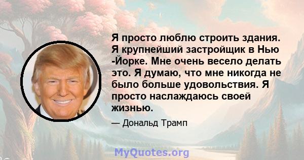 Я просто люблю строить здания. Я крупнейший застройщик в Нью -Йорке. Мне очень весело делать это. Я думаю, что мне никогда не было больше удовольствия. Я просто наслаждаюсь своей жизнью.