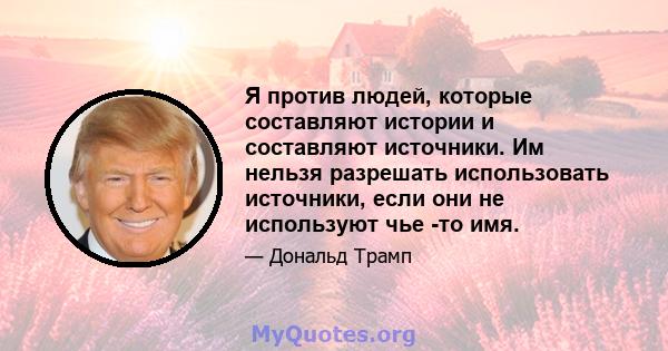 Я против людей, которые составляют истории и составляют источники. Им нельзя разрешать использовать источники, если они не используют чье -то имя.