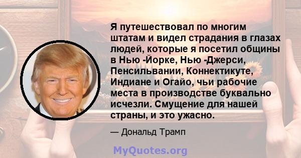 Я путешествовал по многим штатам и видел страдания в глазах людей, которые я посетил общины в Нью -Йорке, Нью -Джерси, Пенсильвании, Коннектикуте, Индиане и Огайо, чьи рабочие места в производстве буквально исчезли.