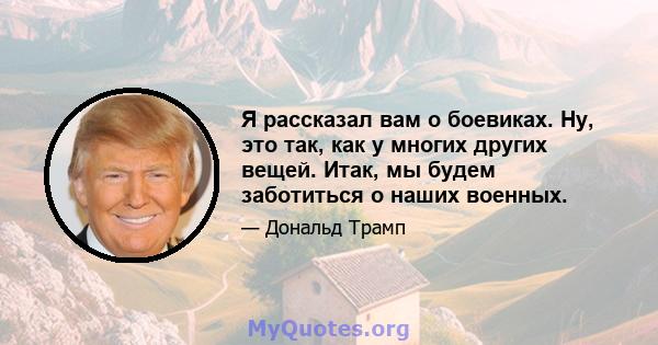 Я рассказал вам о боевиках. Ну, это так, как у многих других вещей. Итак, мы будем заботиться о наших военных.