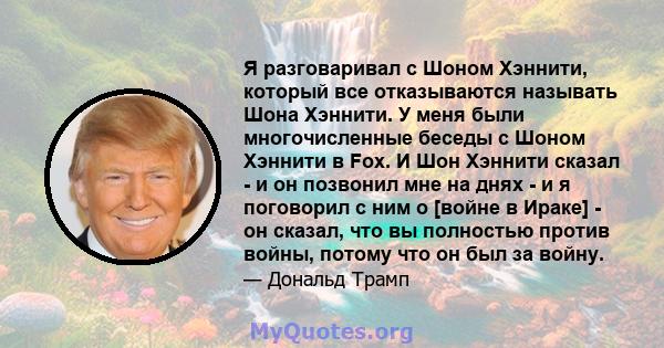 Я разговаривал с Шоном Хэннити, который все отказываются называть Шона Хэннити. У меня были многочисленные беседы с Шоном Хэннити в Fox. И Шон Хэннити сказал - и он позвонил мне на днях - и я поговорил с ним о [войне в