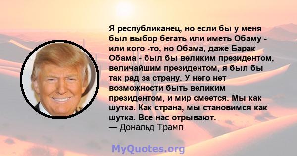 Я республиканец, но если бы у меня был выбор бегать или иметь Обаму - или кого -то, но Обама, даже Барак Обама - был бы великим президентом, величайшим президентом, я был бы так рад за страну. У него нет возможности