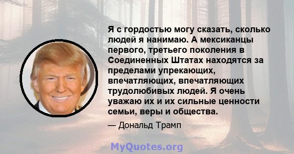 Я с гордостью могу сказать, сколько людей я нанимаю. А мексиканцы первого, третьего поколения в Соединенных Штатах находятся за пределами упрекающих, впечатляющих, впечатляющих трудолюбивых людей. Я очень уважаю их и их 