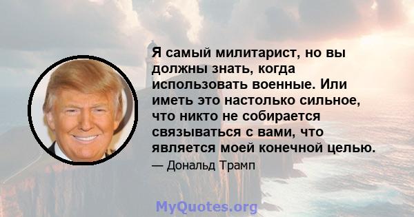 Я самый милитарист, но вы должны знать, когда использовать военные. Или иметь это настолько сильное, что никто не собирается связываться с вами, что является моей конечной целью.