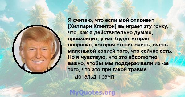 Я считаю, что если мой оппонент [Хиллари Клинтон] выиграет эту гонку, что, как я действительно думаю, произойдет, у нас будет вторая поправка, которая станет очень, очень маленькой копией того, что сейчас есть. Но я