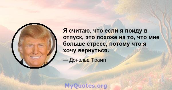 Я считаю, что если я пойду в отпуск, это похоже на то, что мне больше стресс, потому что я хочу вернуться.