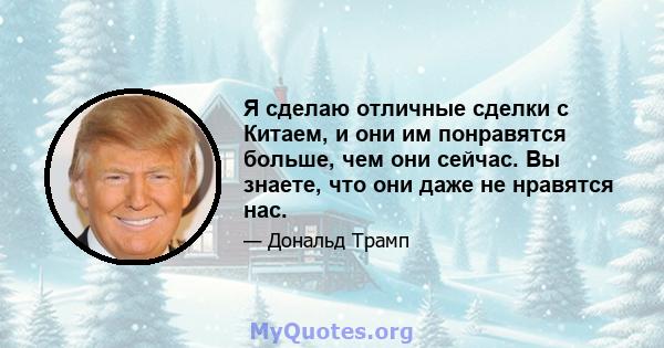 Я сделаю отличные сделки с Китаем, и они им понравятся больше, чем они сейчас. Вы знаете, что они даже не нравятся нас.