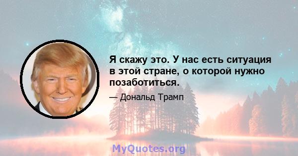 Я скажу это. У нас есть ситуация в этой стране, о которой нужно позаботиться.