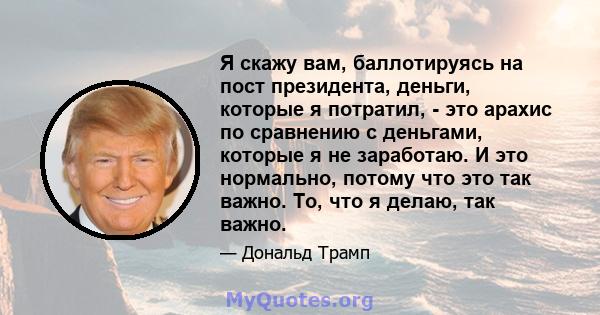 Я скажу вам, баллотируясь на пост президента, деньги, которые я потратил, - это арахис по сравнению с деньгами, которые я не заработаю. И это нормально, потому что это так важно. То, что я делаю, так важно.