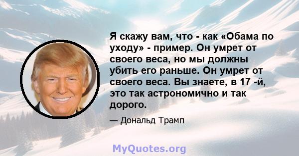 Я скажу вам, что - как «Обама по уходу» - пример. Он умрет от своего веса, но мы должны убить его раньше. Он умрет от своего веса. Вы знаете, в 17 -й, это так астрономично и так дорого.