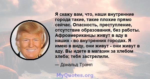 Я скажу вам, что, наши внутренние города такие, такие плохие прямо сейчас. Опасность, преступление, отсутствие образования, без работы. Афроамериканцы живут в аду в наших - во внутренних городах. Я имею в виду, они