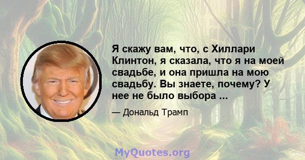 Я скажу вам, что, с Хиллари Клинтон, я сказала, что я на моей свадьбе, и она пришла на мою свадьбу. Вы знаете, почему? У нее не было выбора ...