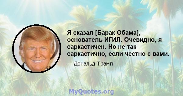 Я сказал [Барак Обама], основатель ИГИЛ. Очевидно, я саркастичен. Но не так саркастично, если честно с вами.