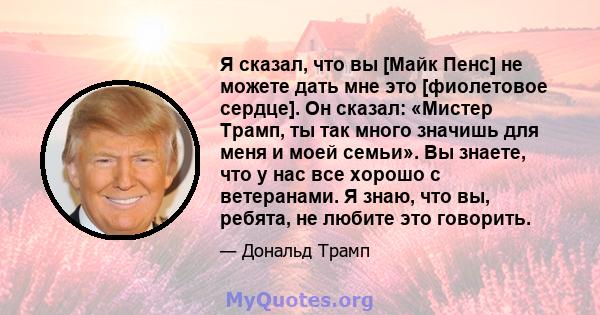 Я сказал, что вы [Майк Пенс] не можете дать мне это [фиолетовое сердце]. Он сказал: «Мистер Трамп, ты так много значишь для меня и моей семьи». Вы знаете, что у нас все хорошо с ветеранами. Я знаю, что вы, ребята, не