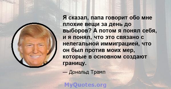 Я сказал, папа говорит обо мне плохие вещи за день до выборов? А потом я понял себя, и я понял, что это связано с нелегальной иммиграцией, что он был против моих мер, которые в основном создают границу.