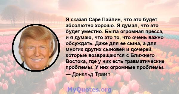 Я сказал Саре Пэйлин, что это будет абсолютно хорошо. Я думал, что это будет уместно. Была огромная пресса, и я думаю, что это то, что очень важно обсуждать. Даже для ее сына, а для многих других сыновей и дочерей,