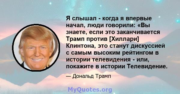 Я слышал - когда я впервые начал, люди говорили: «Вы знаете, если это заканчивается Трамп против [Хиллари] Клинтона, это станут дискуссией с самым высоким рейтингом в истории телевидения - или, покажите в истории