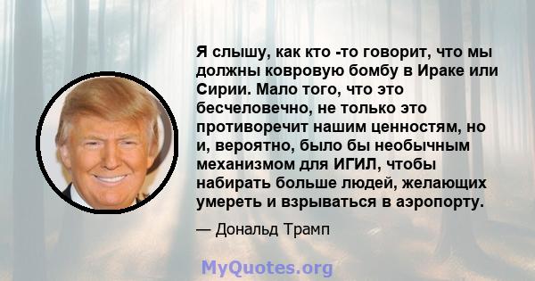 Я слышу, как кто -то говорит, что мы должны ковровую бомбу в Ираке или Сирии. Мало того, что это бесчеловечно, не только это противоречит нашим ценностям, но и, вероятно, было бы необычным механизмом для ИГИЛ, чтобы