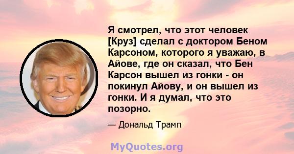 Я смотрел, что этот человек [Круз] сделал с доктором Беном Карсоном, которого я уважаю, в Айове, где он сказал, что Бен Карсон вышел из гонки - он покинул Айову, и он вышел из гонки. И я думал, что это позорно.