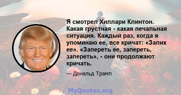 Я смотрел Хиллари Клинтон. Какая грустная - какая печальная ситуация. Каждый раз, когда я упоминаю ее, все кричат: «Запих ее». «Запереть ее, запереть, запереть», - они продолжают кричать.