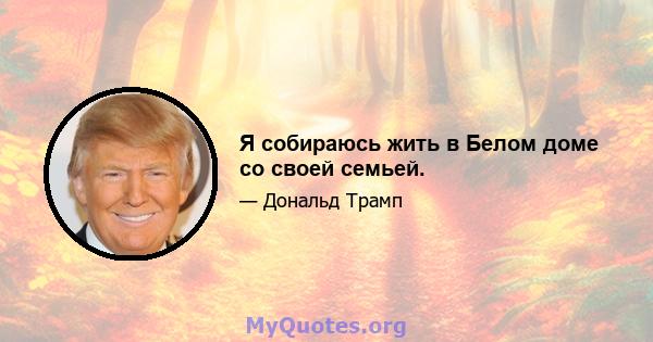 Я собираюсь жить в Белом доме со своей семьей.