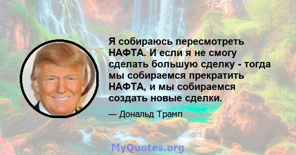 Я собираюсь пересмотреть НАФТА. И если я не смогу сделать большую сделку - тогда мы собираемся прекратить НАФТА, и мы собираемся создать новые сделки.