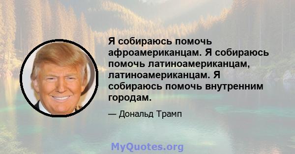 Я собираюсь помочь афроамериканцам. Я собираюсь помочь латиноамериканцам, латиноамериканцам. Я собираюсь помочь внутренним городам.