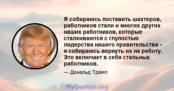 Я собираюсь поставить шахтеров, работников стали и многих других наших работников, которые сталкиваются с глупостью лидерства нашего правительства - я собираюсь вернуть их на работу. Это включает в себя стальных