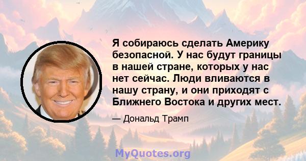 Я собираюсь сделать Америку безопасной. У нас будут границы в нашей стране, которых у нас нет сейчас. Люди вливаются в нашу страну, и они приходят с Ближнего Востока и других мест.